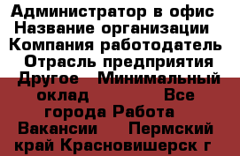 Администратор в офис › Название организации ­ Компания-работодатель › Отрасль предприятия ­ Другое › Минимальный оклад ­ 25 000 - Все города Работа » Вакансии   . Пермский край,Красновишерск г.